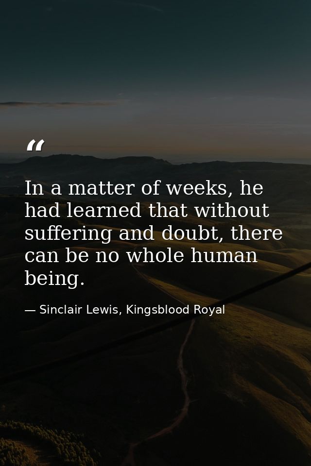 In a matter of weeks, he had learned that without suffering and doubt, there can be no whole human being. — Sinclair Lewis, Kingsblood Royal