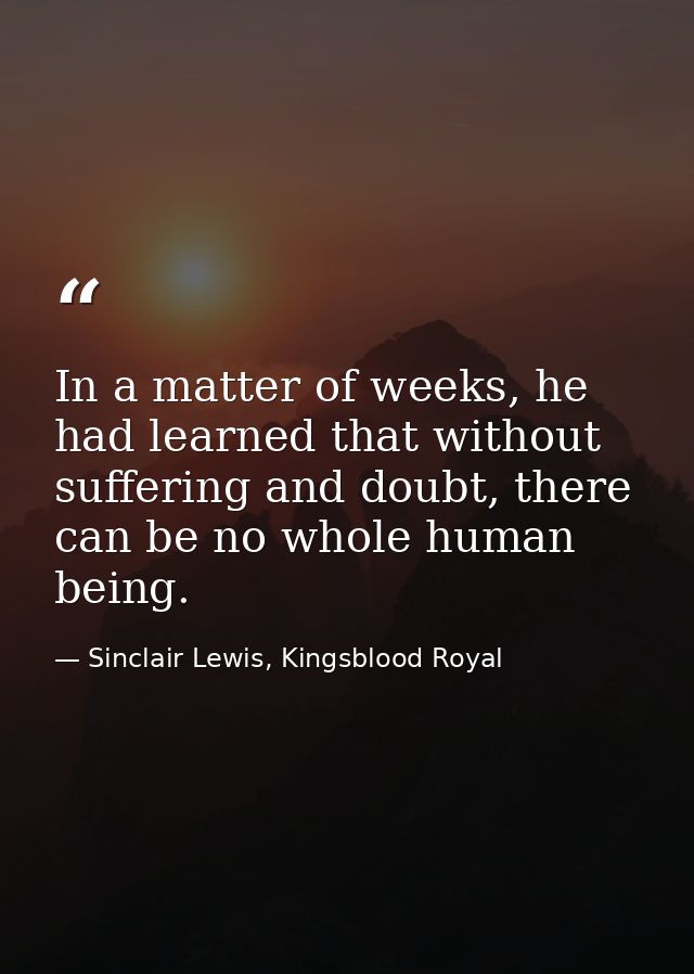 In a matter of weeks, he had learned that without suffering and doubt, there can be no whole human being. — Sinclair Lewis, Kingsblood Royal