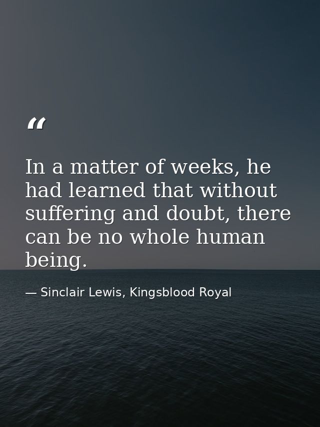 In a matter of weeks, he had learned that without suffering and doubt, there can be no whole human being. — Sinclair Lewis, Kingsblood Royal