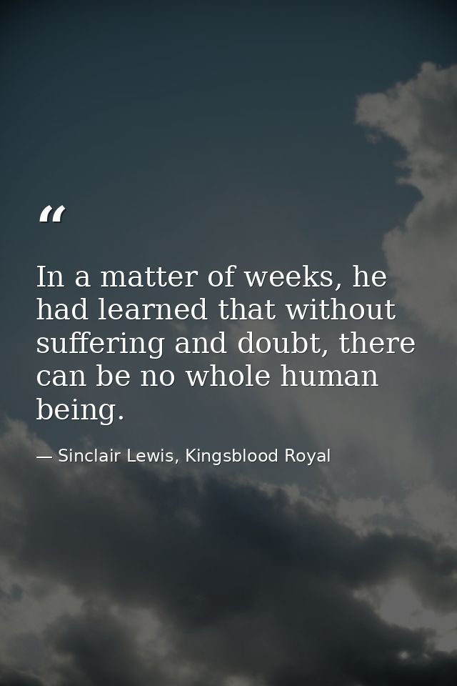 In a matter of weeks, he had learned that without suffering and doubt, there can be no whole human being. — Sinclair Lewis, Kingsblood Royal