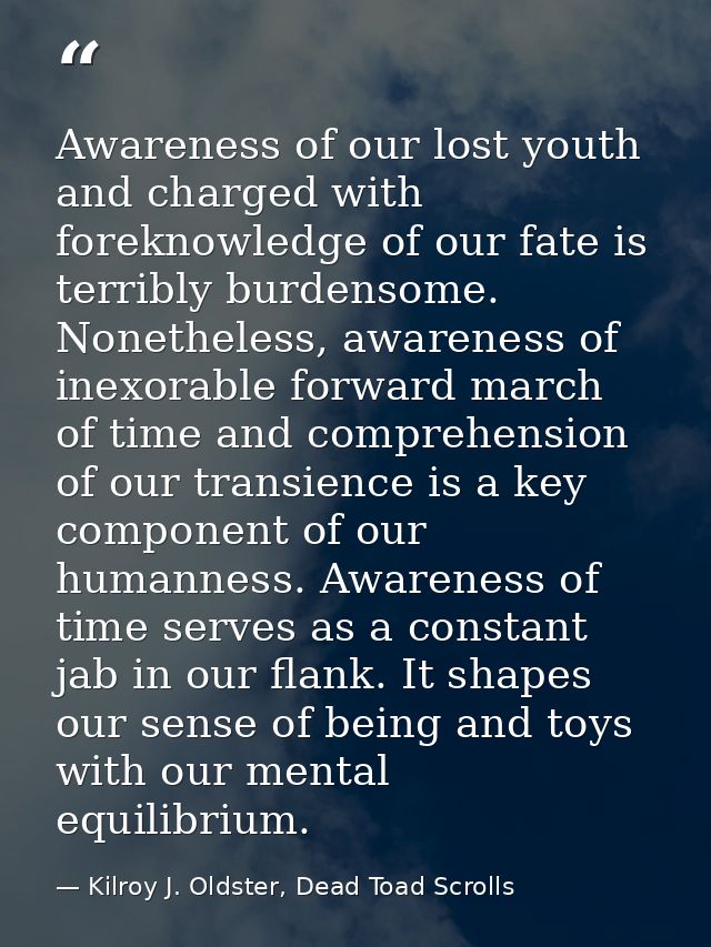 Awareness of our lost youth and charged with foreknowledge of our fate is terribly burdensome. Nonetheless, awareness of — Kilroy J. Oldster, Dead Toad Scrolls