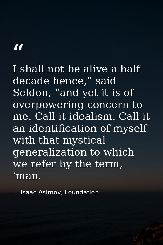 I shall not be alive a half decade hence,” said Seldon, “and yet it is of overpowering concern to me. Call it idealism.  — Isaac Asimov, Foundation