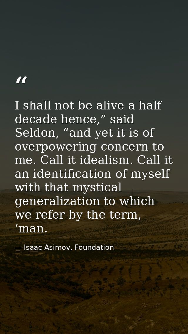 I shall not be alive a half decade hence,” said Seldon, “and yet it is of overpowering concern to me. Call it idealism.  — Isaac Asimov, Foundation