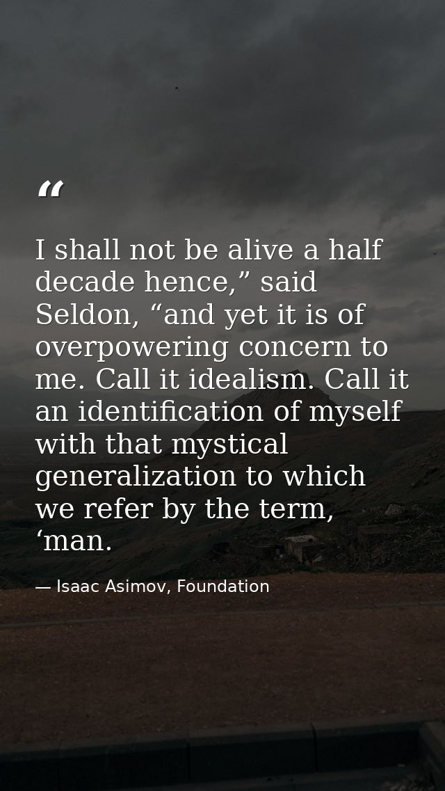 I shall not be alive a half decade hence,” said Seldon, “and yet it is of overpowering concern to me. Call it idealism.  — Isaac Asimov, Foundation