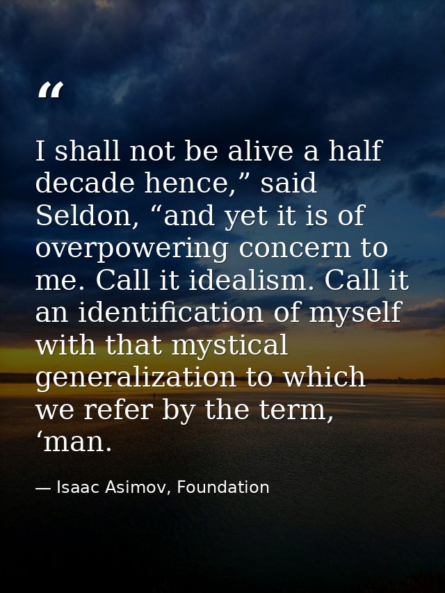 I shall not be alive a half decade hence,” said Seldon, “and yet it is of overpowering concern to me. Call it idealism.  — Isaac Asimov, Foundation