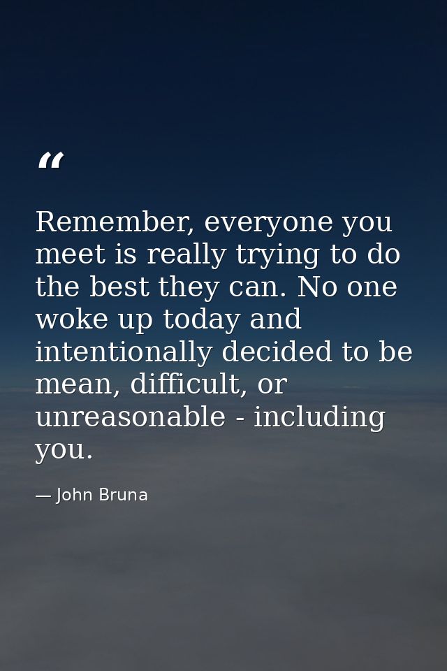 Remember, everyone you meet is really trying to do the best they can. No one woke up today and intentionally decided to  — John Bruna