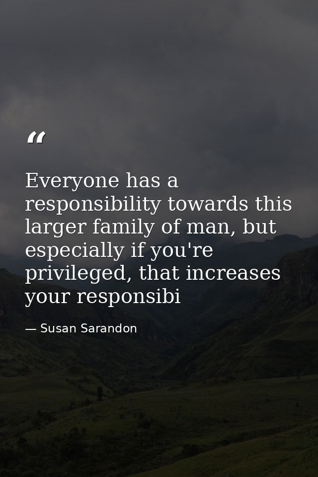 Everyone has a responsibility towards this larger family of man, but especially if you're privileged, that increases you — Susan Sarandon