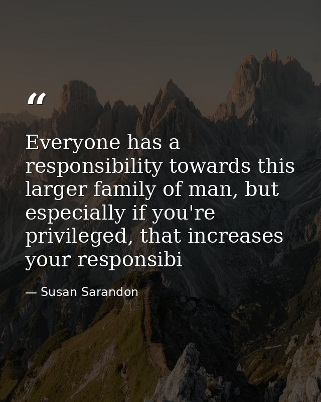 Everyone has a responsibility towards this larger family of man, but especially if you're privileged, that increases you — Susan Sarandon