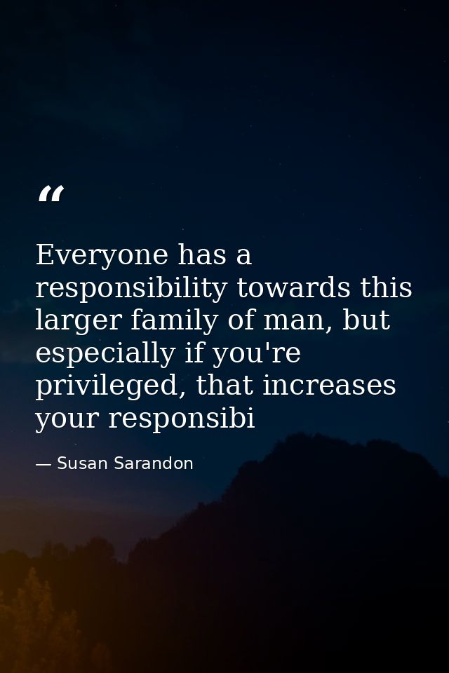 Everyone has a responsibility towards this larger family of man, but especially if you're privileged, that increases you — Susan Sarandon