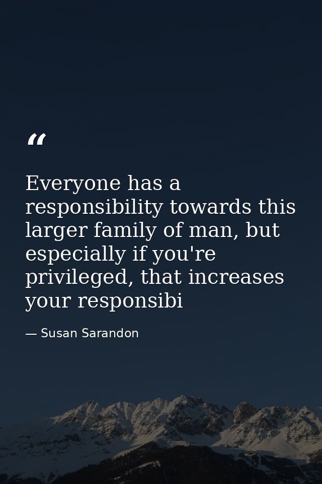 Everyone has a responsibility towards this larger family of man, but especially if you're privileged, that increases you — Susan Sarandon