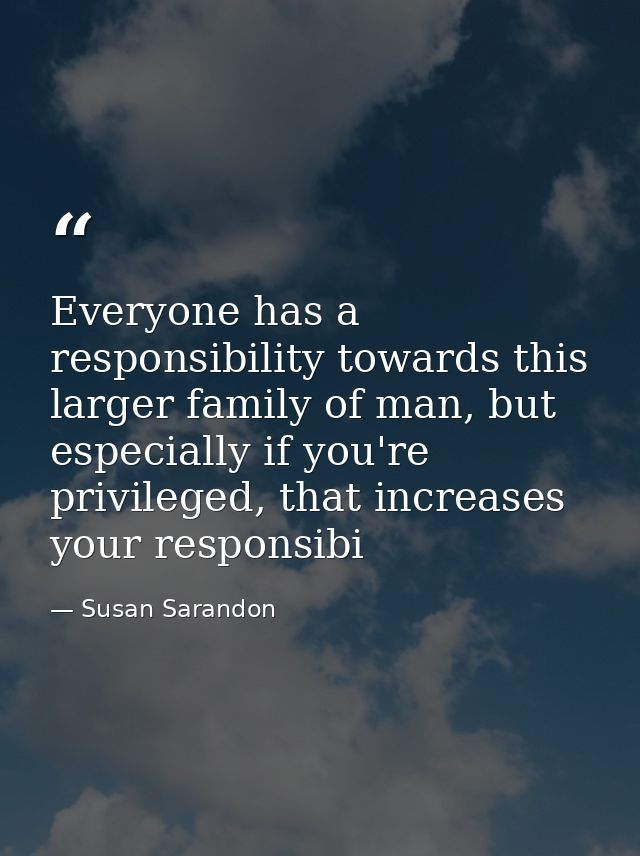 Everyone has a responsibility towards this larger family of man, but especially if you're privileged, that increases you — Susan Sarandon