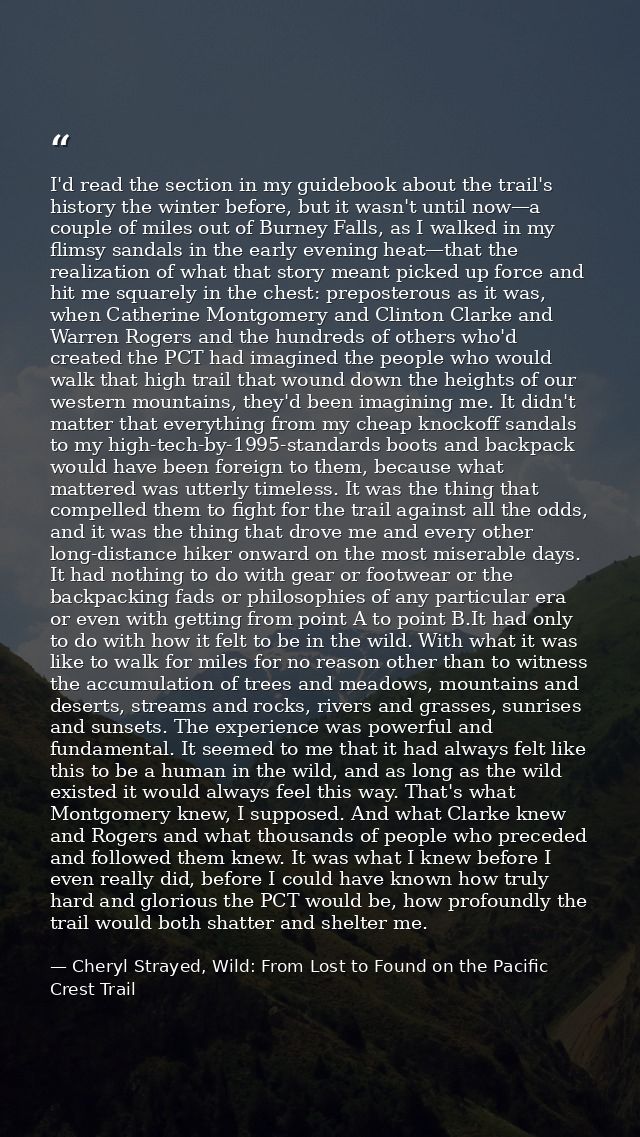 I'd read the section in my guidebook about the trail's history the winter before, but it wasn't until now—a couple of mi — Cheryl Strayed, Wild: From Lost to Found on the Pacific Crest Trail