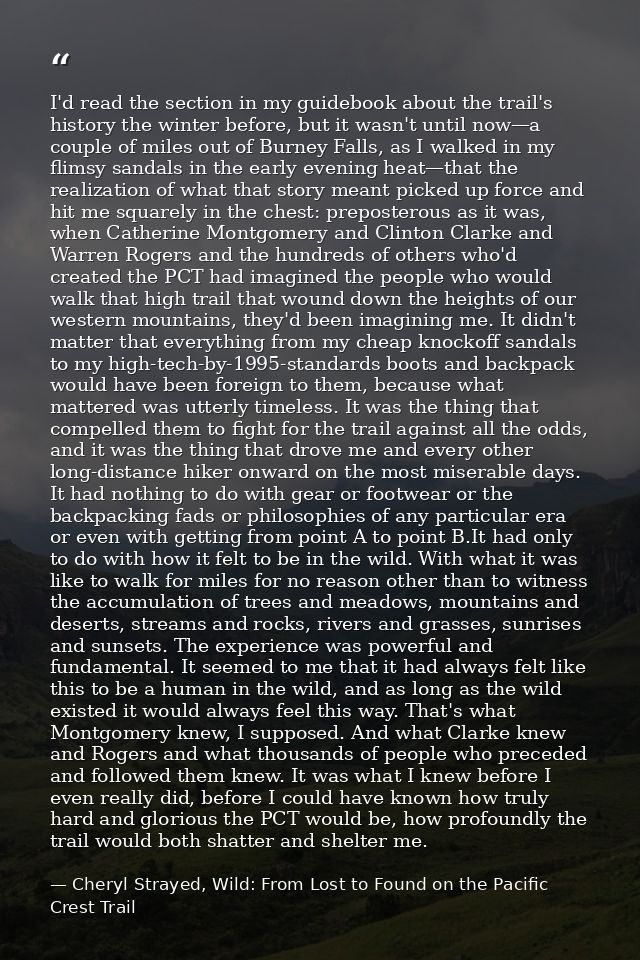 I'd read the section in my guidebook about the trail's history the winter before, but it wasn't until now—a couple of mi — Cheryl Strayed, Wild: From Lost to Found on the Pacific Crest Trail