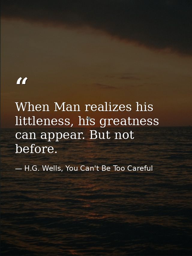 When Man realizes his littleness, his greatness can appear. But not before. — H.G. Wells, You Can't Be Too Careful