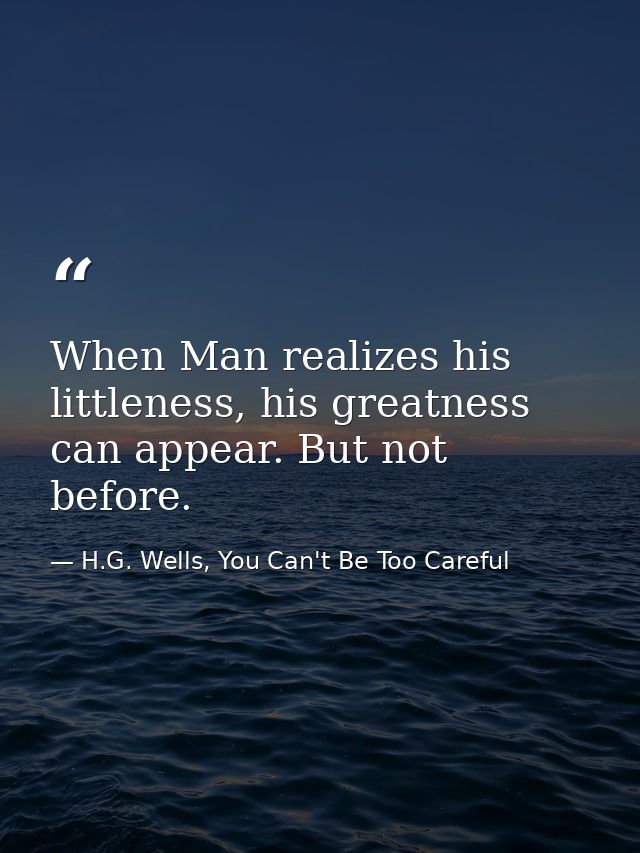 When Man realizes his littleness, his greatness can appear. But not before. — H.G. Wells, You Can't Be Too Careful