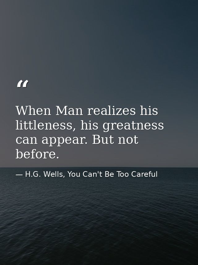 When Man realizes his littleness, his greatness can appear. But not before. — H.G. Wells, You Can't Be Too Careful