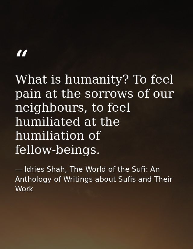 What is humanity? To feel pain at the sorrows of our neighbours, to feel humiliated at the humiliation of fellow-beings. — Idries Shah, The World of the Sufi: An Anthology of Writings about Sufis and Their Work
