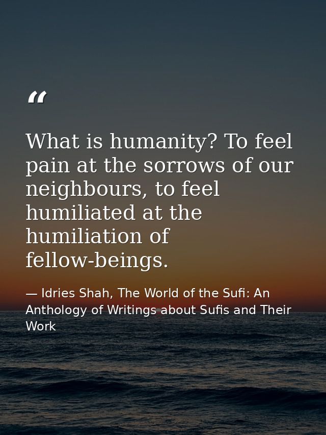 What is humanity? To feel pain at the sorrows of our neighbours, to feel humiliated at the humiliation of fellow-beings. — Idries Shah, The World of the Sufi: An Anthology of Writings about Sufis and Their Work