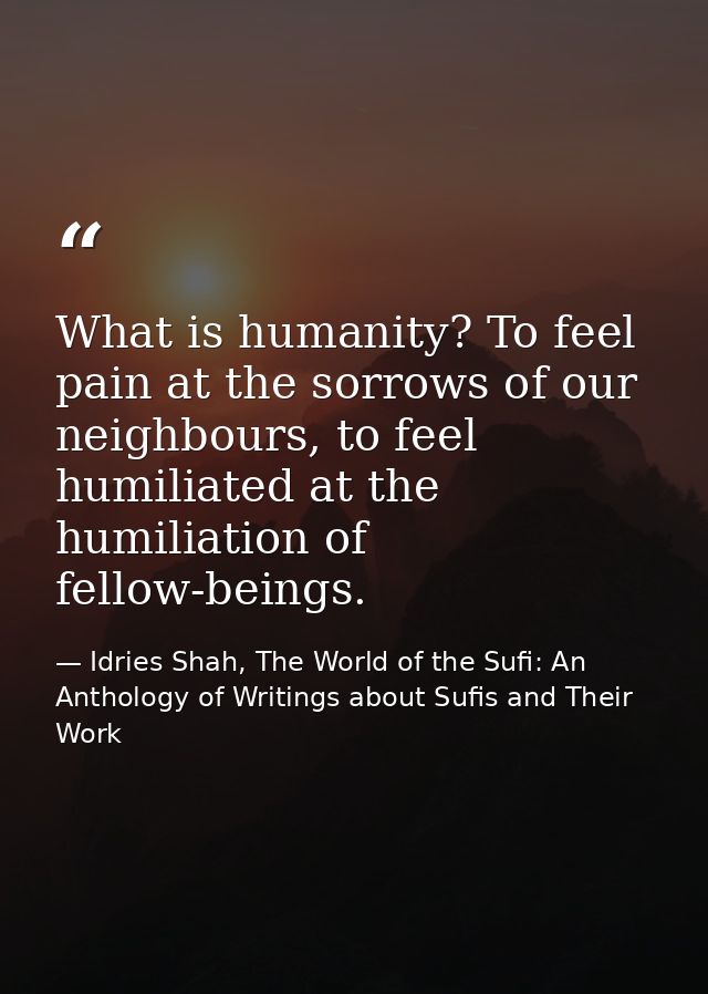What is humanity? To feel pain at the sorrows of our neighbours, to feel humiliated at the humiliation of fellow-beings. — Idries Shah, The World of the Sufi: An Anthology of Writings about Sufis and Their Work