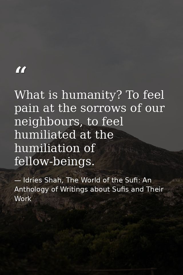 What is humanity? To feel pain at the sorrows of our neighbours, to feel humiliated at the humiliation of fellow-beings. — Idries Shah, The World of the Sufi: An Anthology of Writings about Sufis and Their Work