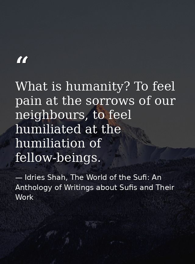 What is humanity? To feel pain at the sorrows of our neighbours, to feel humiliated at the humiliation of fellow-beings. — Idries Shah, The World of the Sufi: An Anthology of Writings about Sufis and Their Work