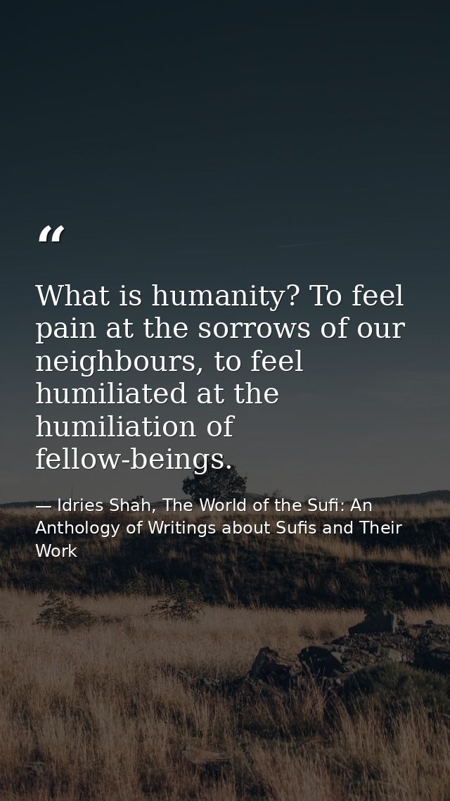 What is humanity? To feel pain at the sorrows of our neighbours, to feel humiliated at the humiliation of fellow-beings. — Idries Shah, The World of the Sufi: An Anthology of Writings about Sufis and Their Work