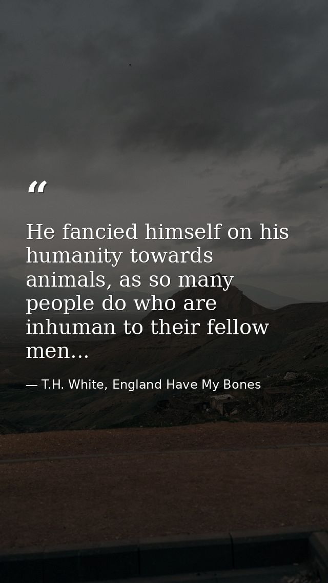 He fancied himself on his humanity towards animals, as so many people do who are inhuman to their fellow men... — T.H. White, England Have My Bones