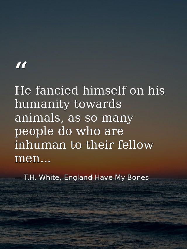 He fancied himself on his humanity towards animals, as so many people do who are inhuman to their fellow men... — T.H. White, England Have My Bones