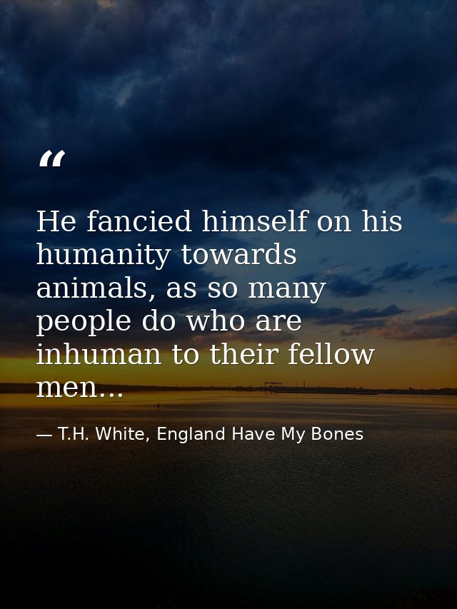 He fancied himself on his humanity towards animals, as so many people do who are inhuman to their fellow men... — T.H. White, England Have My Bones