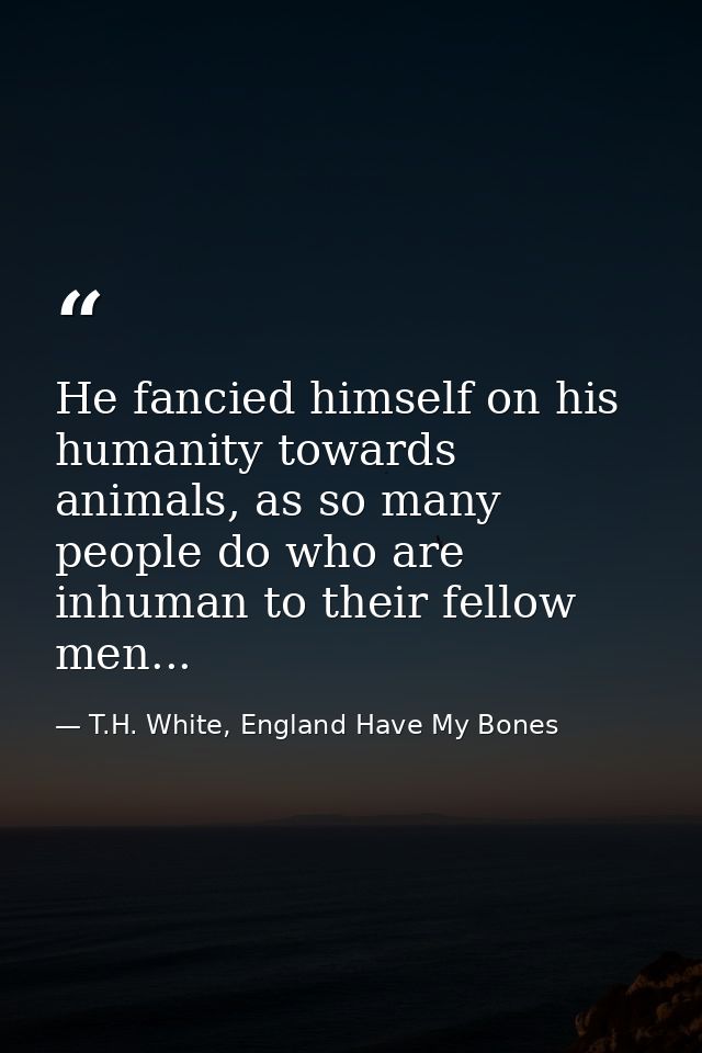 He fancied himself on his humanity towards animals, as so many people do who are inhuman to their fellow men... — T.H. White, England Have My Bones