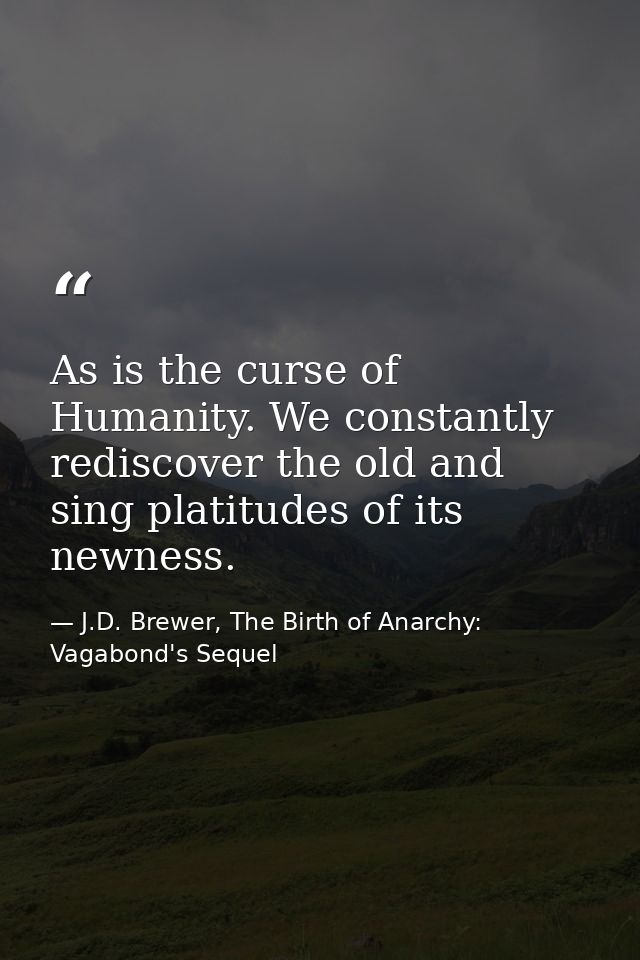 As is the curse of Humanity. We constantly rediscover the old and sing platitudes of its newness. — J.D. Brewer, The Birth of Anarchy: Vagabond's Sequel