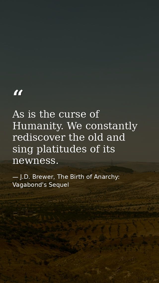 As is the curse of Humanity. We constantly rediscover the old and sing platitudes of its newness. — J.D. Brewer, The Birth of Anarchy: Vagabond's Sequel