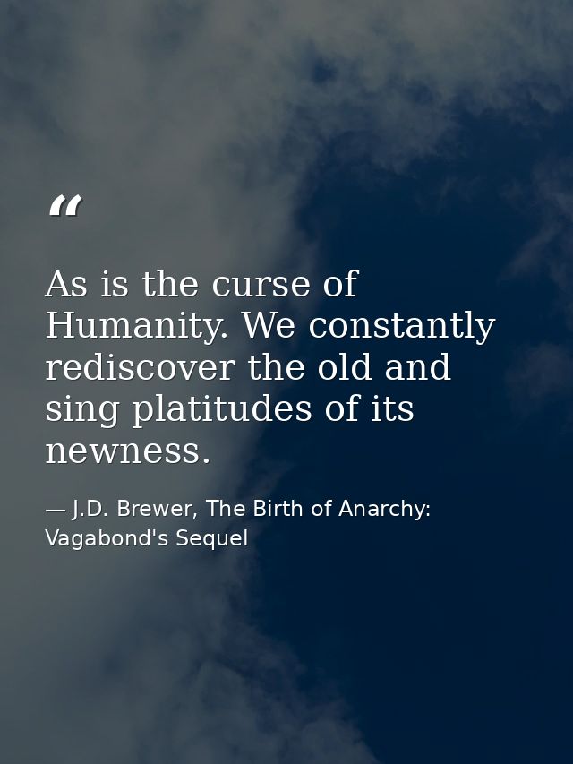 As is the curse of Humanity. We constantly rediscover the old and sing platitudes of its newness. — J.D. Brewer, The Birth of Anarchy: Vagabond's Sequel