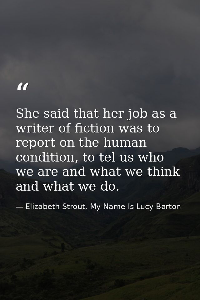 She said that her job as a writer of fiction was to report on the human condition, to tel us who we are and what we thin — Elizabeth Strout, My Name Is Lucy Barton