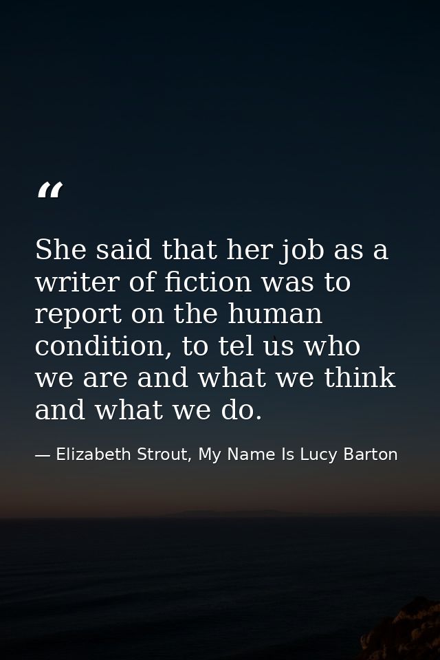 She said that her job as a writer of fiction was to report on the human condition, to tel us who we are and what we thin — Elizabeth Strout, My Name Is Lucy Barton