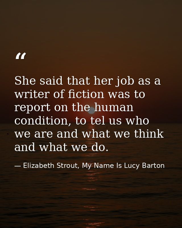 She said that her job as a writer of fiction was to report on the human condition, to tel us who we are and what we thin — Elizabeth Strout, My Name Is Lucy Barton