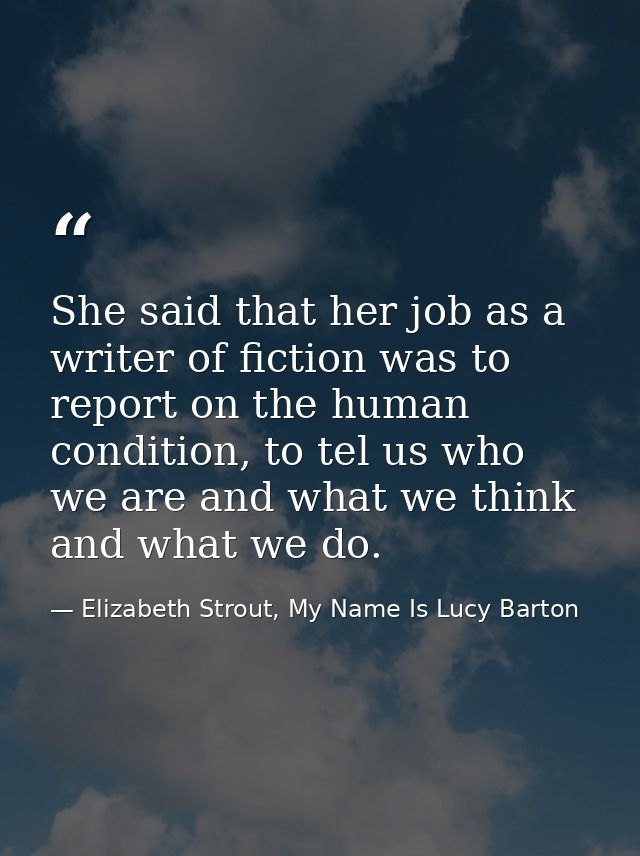 She said that her job as a writer of fiction was to report on the human condition, to tel us who we are and what we thin — Elizabeth Strout, My Name Is Lucy Barton