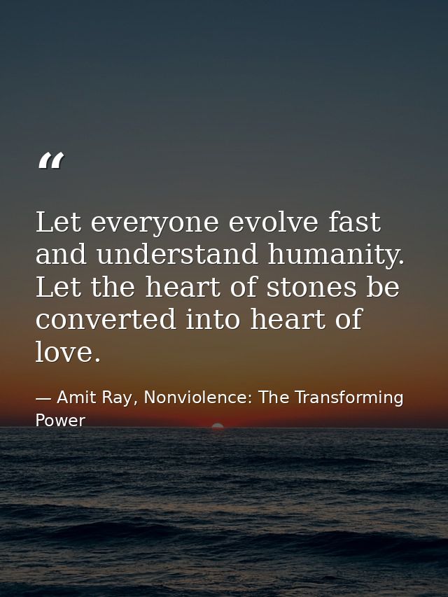 Let everyone evolve fast and understand humanity. Let the heart of stones be converted into heart of love. — Amit Ray, Nonviolence: The Transforming Power