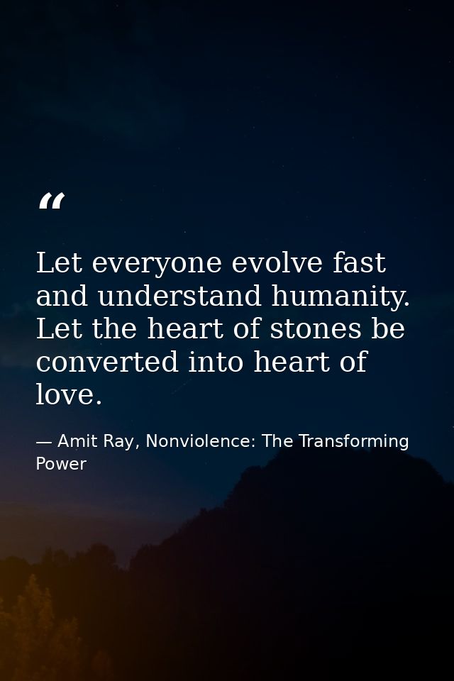 Let everyone evolve fast and understand humanity. Let the heart of stones be converted into heart of love. — Amit Ray, Nonviolence: The Transforming Power