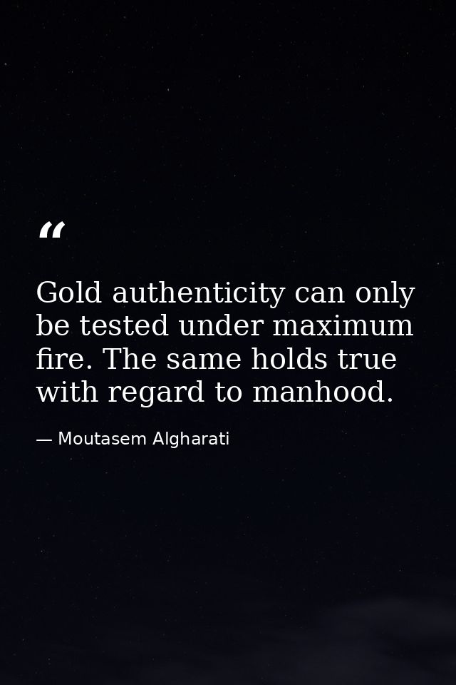 Gold authenticity can only be tested under maximum fire. The same holds true with regard to manhood. — Moutasem Algharati