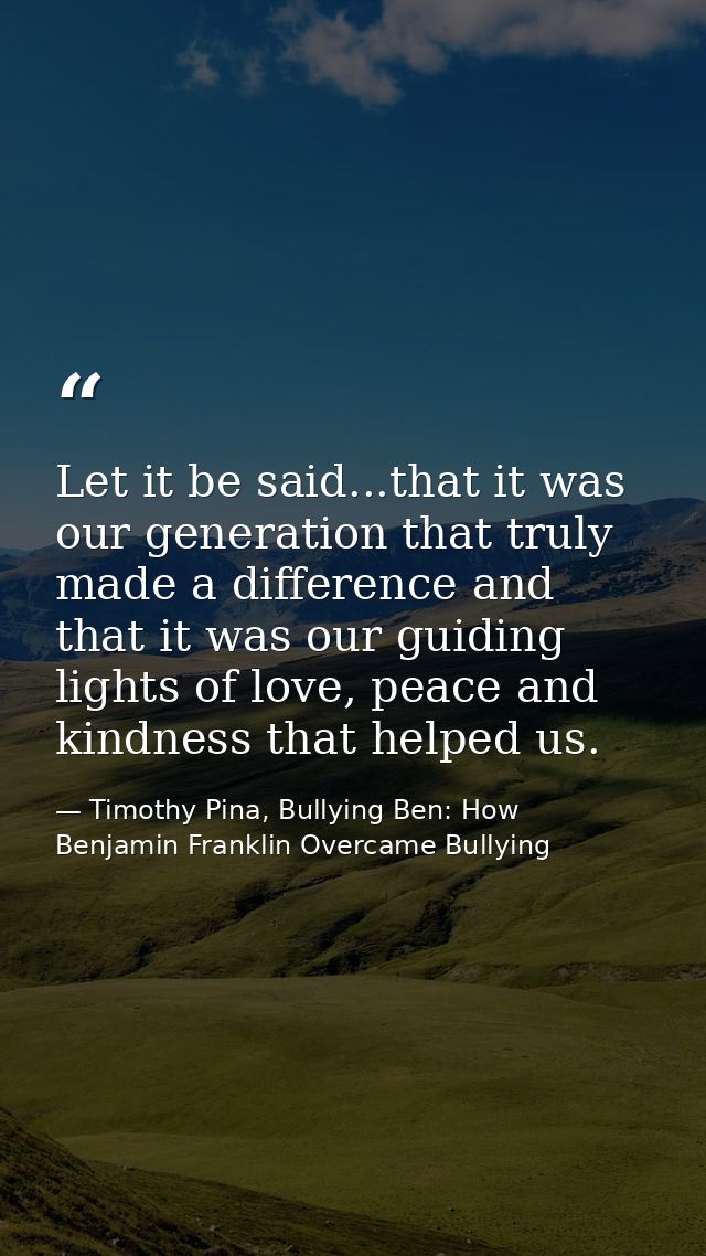 Let it be said...that it was our generation that truly made a difference and that it was our guiding lights of love, pea — Timothy Pina, Bullying Ben: How Benjamin Franklin Overcame Bullying
