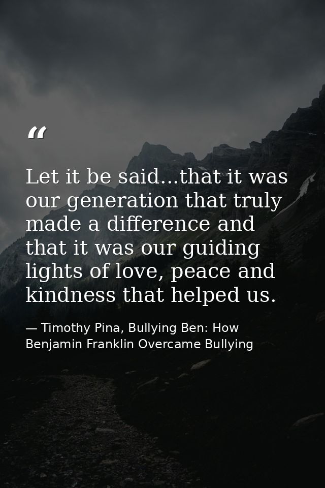 Let it be said...that it was our generation that truly made a difference and that it was our guiding lights of love, pea — Timothy Pina, Bullying Ben: How Benjamin Franklin Overcame Bullying