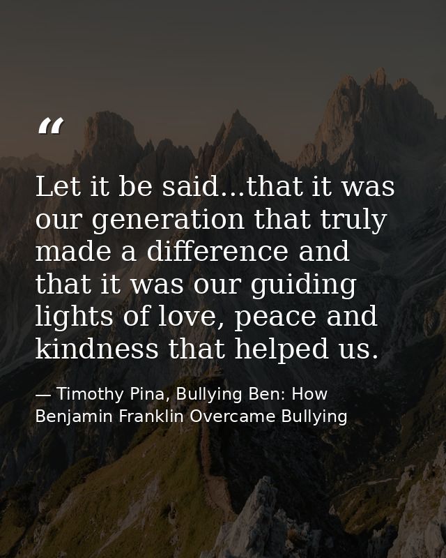 Let it be said...that it was our generation that truly made a difference and that it was our guiding lights of love, pea — Timothy Pina, Bullying Ben: How Benjamin Franklin Overcame Bullying