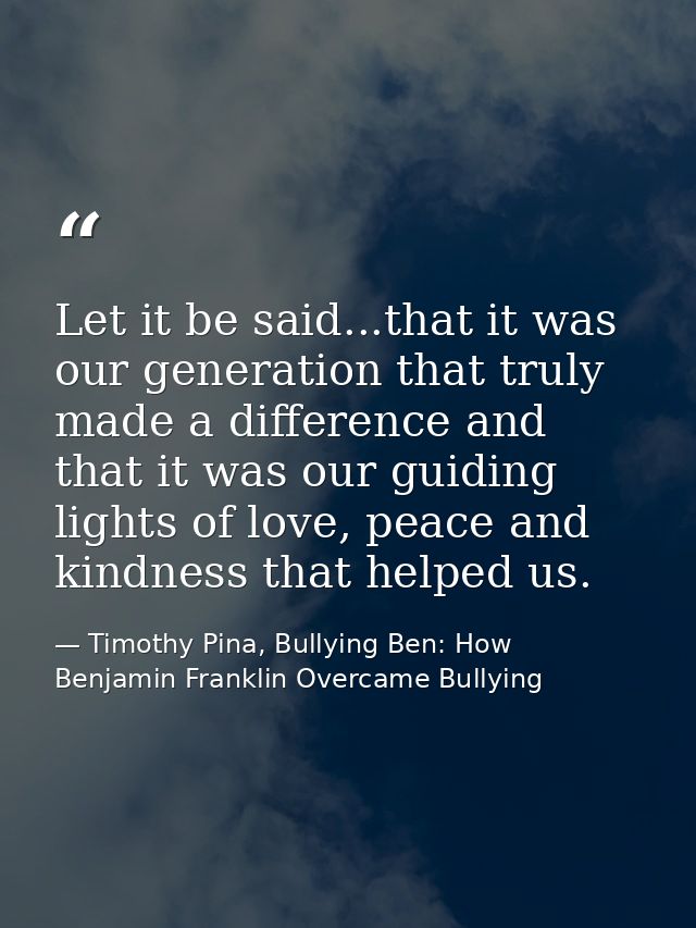 Let it be said...that it was our generation that truly made a difference and that it was our guiding lights of love, pea — Timothy Pina, Bullying Ben: How Benjamin Franklin Overcame Bullying