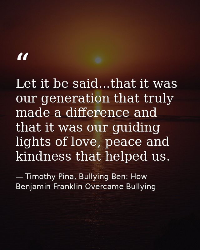 Let it be said...that it was our generation that truly made a difference and that it was our guiding lights of love, pea — Timothy Pina, Bullying Ben: How Benjamin Franklin Overcame Bullying