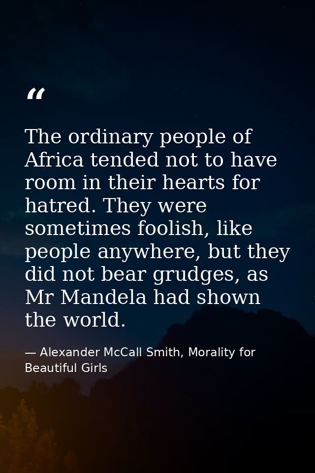 The ordinary people of Africa tended not to have room in their hearts for hatred. They were sometimes foolish, like peop — Alexander McCall Smith, Morality for Beautiful Girls