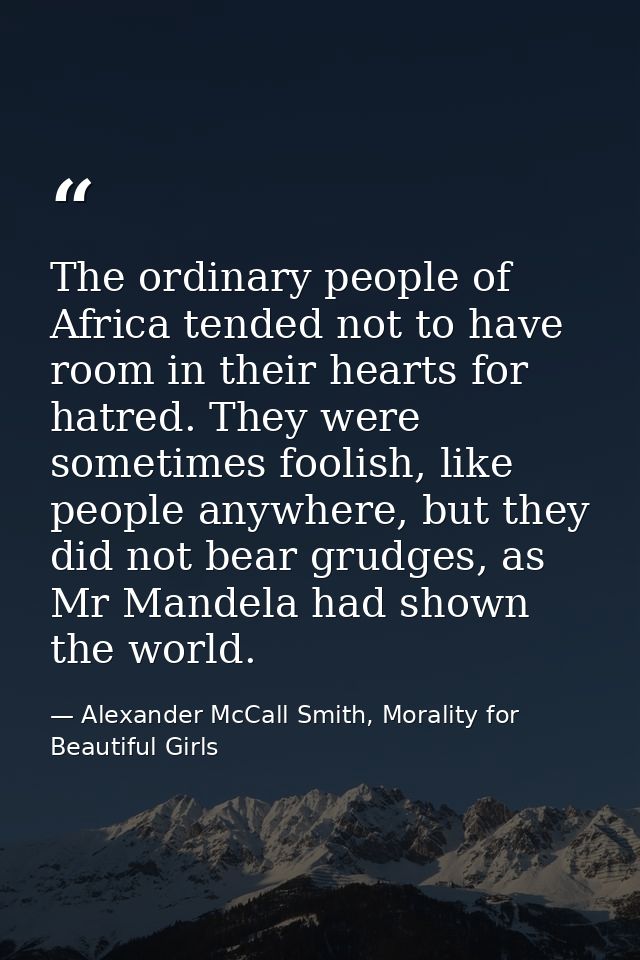 The ordinary people of Africa tended not to have room in their hearts for hatred. They were sometimes foolish, like peop — Alexander McCall Smith, Morality for Beautiful Girls