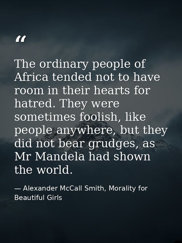 The ordinary people of Africa tended not to have room in their hearts for hatred. They were sometimes foolish, like peop — Alexander McCall Smith, Morality for Beautiful Girls