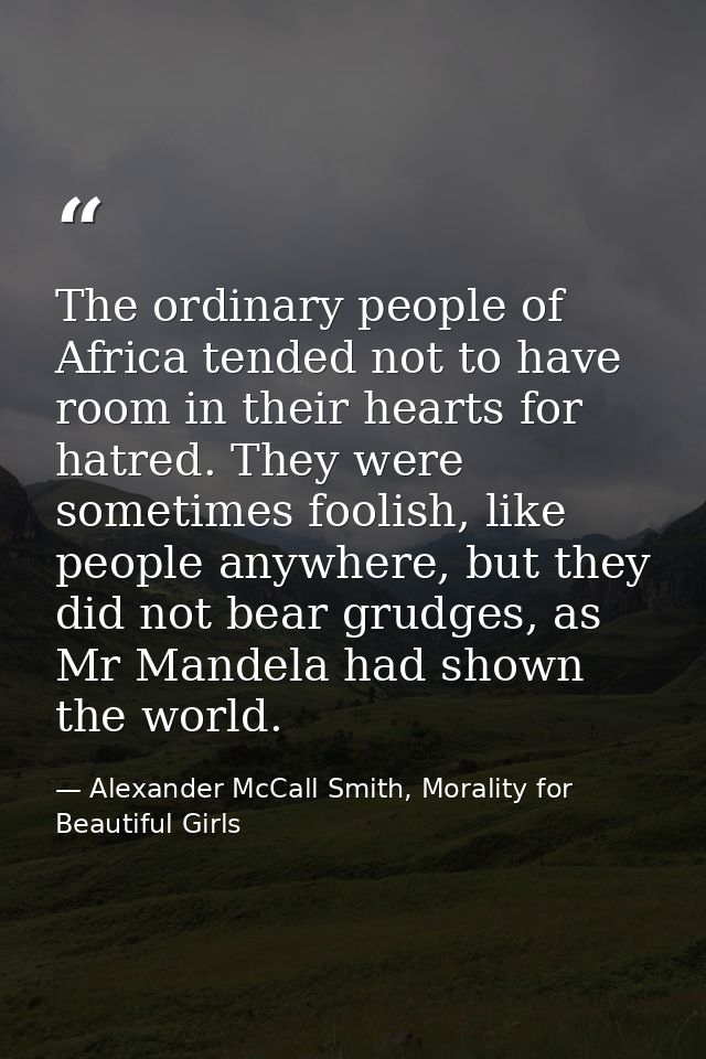 The ordinary people of Africa tended not to have room in their hearts for hatred. They were sometimes foolish, like peop — Alexander McCall Smith, Morality for Beautiful Girls
