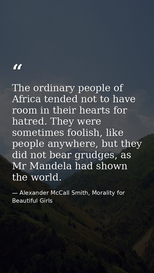 The ordinary people of Africa tended not to have room in their hearts for hatred. They were sometimes foolish, like peop — Alexander McCall Smith, Morality for Beautiful Girls